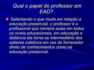 Qual o papel do professor em EAD?  Salientando o que muda em relação a educação presencial, o professor é o profissional que ministra aulas em todos os níveis educacionais, em educação a distância ele torna-se intermediário dos saberes coletivos em vez de fornecedor direto de conhecimentos como na educação presencial.  