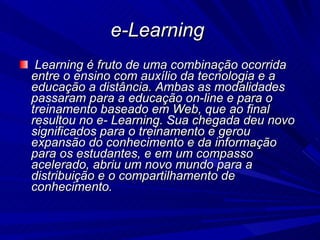 e-Learning  Learning é fruto de uma combinação ocorrida entre o ensino com auxílio da tecnologia e a educação a distância. Ambas as modalidades passaram para a educação on-line e para o treinamento baseado em Web, que ao final resultou no e- Learning. Sua chegada deu novo significados para o treinamento e gerou expansão do conhecimento e da informação para os estudantes, e em um compasso acelerado, abriu um novo mundo para a distribuição e o compartilhamento de conhecimento.  