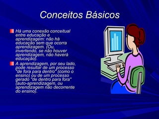 Conceitos Básicos Há uma conexão conceitual entre educação e aprendizagem: não há educação sem que ocorra aprendizagem. (Ou, invertendo, se não houver aprendizagem, não haverá educação). A aprendizagem, por seu lado, pode resultar de um processo "de fora para dentro" (como o ensino) ou de um processo gerado "de dentro para fora" (auto-aprendizagem, ou aprendizagem não decorrente do ensino).  