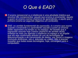 O Que é EAD? O ensino (presencial ou à distância) é uma atividade triádica que envolve três componentes: aquele que ensina (o ensinante), aquele a quem se ensina (vamos chamá-lo de aprendente), e aquilo que o primeiro ensina ao segundo (digamos um conteúdo). EAD, no sentido fundamental da expressão, é o ensino que ocorre quando o ensinante e o aprendente (aquele a quem se ensina) estão separados (no tempo ou no espaço). No sentido que a expressão assume hoje (vamos chamá-lo de sentido atual), enfatiza-se mais (ou apenas) a distância no espaço e se propõe que ela seja contornada através do uso de tecnologias de telecomunicação e de transmissão de dados, voz (sons) e imagens (incluindo dinâmicas, isto é, televisão ou vídeo). Não é preciso ressaltar que todas essas tecnologias, hoje, convergem para o computador. 
