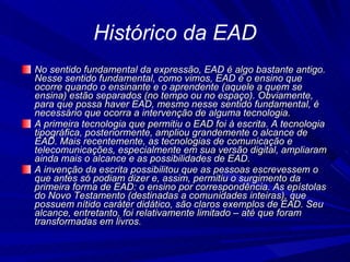 Histórico da EAD No sentido fundamental da expressão, EAD é algo bastante antigo. Nesse sentido fundamental, como vimos, EAD é o ensino que ocorre quando o ensinante e o aprendente (aquele a quem se ensina) estão separados (no tempo ou no espaço). Obviamente, para que possa haver EAD, mesmo nesse sentido fundamental, é necessário que ocorra a intervenção de alguma tecnologia. A primeira tecnologia que permitiu o EAD foi à escrita. A tecnologia tipográfica, posteriormente, ampliou grandemente o alcance de EAD. Mais recentemente, as tecnologias de comunicação e telecomunicações, especialmente em sua versão digital, ampliaram ainda mais o alcance e as possibilidades de EAD. A invenção da escrita possibilitou que as pessoas escrevessem o que antes só podiam dizer e, assim, permitiu o surgimento da primeira forma de EAD: o ensino por correspondência. As epístolas do Novo Testamento (destinadas a comunidades inteiras), que possuem nítido caráter didático, são claros exemplos de EAD. Seu alcance, entretanto, foi relativamente limitado – até que foram transformadas em livros. 