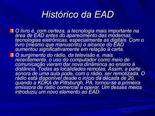 Histórico da EAD O livro é, com certeza, a tecnologia mais importante na área de EAD antes do aparecimento das modernas tecnologias eletrônicas, especialmente as digitais. Com o livro (mesmo que manuscrito) o alcance do EAD aumentou significativamente em relação à carta. O surgimento do rádio, da televisão e, mais recentemente, o uso do computador como meio de comunicação vieram dar nova dinâminca ao ensino à distância. Todas as localidades remotas. Assim, a parte sonora de uma aula pode, com o rádio, ser remotizada. O rádio está disponível desde o início da década de 20, quando a KDKA de Pittsburgh, PA, tornou-se a primeira emissora de rádio comercial a operar. Um desses meios introduziu um novo elemento ao EAD: 