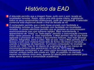Histórico da EAD A televisão permitiu que a imagem fosse, junto com o som, levada as localidades remotas. Assim, agora uma aula quase inteira, englobando todos os seus componentes audiovisuais, pode ser remotizada. A televisão comercial está disponível desde o final da década de 40.  O computador permitiu que o texto fosse enviado com facilidade a localidades remotas ou fosse buscado com facilidade em localidades remotas. O correio eletrônico permitiu que as pessoas se comunicassem assincronamente mas com extrema rapidez. Mais recentemente, o aparecimento de "chats" ou "bate-papos" permitiu a comunicação síncrona entre várias pessoas. E, mais importante, a Web permitiu não só que fosse agilizado o processo de acesso a documentos textuais, mas hoje abrange gráficos, fotografias, sons e vídeo. Não só isso, mas a Web permitiu que o acesso a todo esse material fosse feito de forma não-linear e interativa, usando a tecnologia de hipertexto. O primeiro computador foi revelado ao mundo em 1946, mas foi só depois do surgimento e do uso maciço de microcomputadores (que apareceram no final de 1977) que os computadores começaram a ser vistos como tecnologia educacional. A Internet, embora tenha sido criada em 1969, só explodiu no mercado mesmo nos últimos cinco anos, quando foi aberta para uso comercial (pois antes servia apenas a comunidade acadêmica).  