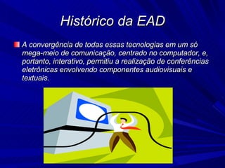 Histórico da EAD A convergência de todas essas tecnologias em um só mega-meio de comunicação, centrado no computador, e, portanto, interativo, permitiu a realização de conferências eletrônicas envolvendo componentes audiovisuais e textuais. 