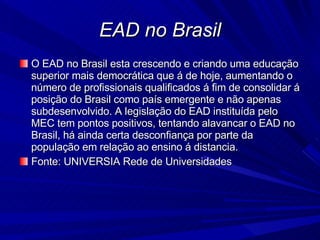 EAD no Brasil O EAD no Brasil esta crescendo e criando uma educação superior mais democrática que á de hoje, aumentando o número de profissionais qualificados á fim de consolidar á posição do Brasil como país emergente e não apenas subdesenvolvido. A legislação do EAD instituída pelo MEC tem pontos positivos, tentando alavancar o EAD no Brasil, há ainda certa desconfiança por parte da população em relação ao ensino á distancia. Fonte: UNIVERSIA Rede de Universidades 