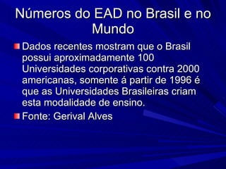Números do EAD no Brasil e no Mundo Dados recentes mostram que o Brasil possui aproximadamente 100 Universidades corporativas contra 2000 americanas, somente á partir de 1996 é que as Universidades Brasileiras criam esta modalidade de ensino. Fonte: Gerival Alves  