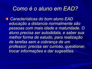 Como é o aluno em EAD?  Características do bom aluno EAD educação a distancia normalmente são pessoas com mais idade e maturidade. O aluno precisa ser autodidata, e saber sua melhor forma de estudo, para realização de tarefas sem a cobrança de um professor; precisa ser curioso, questionar, trocar informações e dar sugestões.  