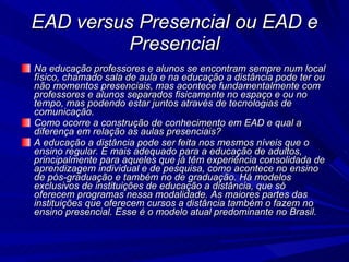 EAD versus Presencial ou EAD e Presencial Na educação professores e alunos se encontram sempre num local físico, chamado sala de aula e na educação a distância pode ter ou não momentos presenciais, mas acontece fundamentalmente com professores e alunos separados fisicamente no espaço e ou no tempo, mas podendo estar juntos através de tecnologias de comunicação.  Como ocorre a construção de conhecimento em EAD e qual a diferença em relação as aulas presenciais? A educação a distância pode ser feita nos mesmos níveis que o ensino regular. É mais adequado para a educação de adultos, principalmente para aqueles que já têm experiência consolidada de aprendizagem individual e de pesquisa, como acontece no ensino de pós-graduação e também no de graduação. Há modelos exclusivos de instituições de educação a distância, que só oferecem programas nessa modalidade. As maiores partes das instituições que oferecem cursos a distância também o fazem no ensino presencial. Esse é o modelo atual predominante no Brasil.  