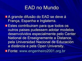 EAD no Mundo A grande difusão do EAD se deve á França, Espanha e Inglaterra. Estes contribuiram para que todos os outros paises pudessem adotar modelos desenvolvidos especialmente pelo Center National de Enseignemente a Distance, pela Universidad Nacional de Educación  a distância e pela Open University. Fonte:  www.engenheiro2001.org.br   
