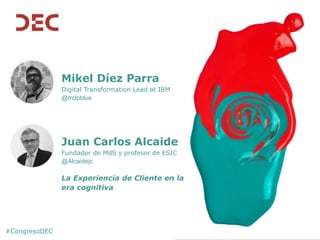 #CongresoDEC
Mikel Díez Parra
Digital Transformation Lead at IBM
@mdpblue
Juan Carlos Alcaide
Fundador de MdS y profesor de ESIC
@Alcaidejc
La Experiencia de Cliente en la
era cognitiva
 