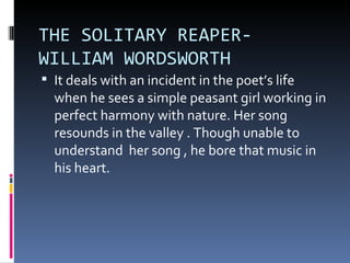 THE SOLITARY REAPER-
WILLIAM WORDSWORTH
 It deals with an incident in the poet’s life
  when he sees a simple peasant girl working in
  perfect harmony with nature. Her song
  resounds in the valley . Though unable to
  understand her song , he bore that music in
  his heart.
 