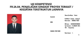 UJI KOMPETENSI
FR.IA.04. PENJELASAN SINGKAT PROYEK TERKAIT /
KEGIATAN TERSTRUKTUR LAINNYA
Skema Sertifikasi : Teknisi
Geoteknik
Kualifikasi / Jenjang: Jenjang 6
Nama Asesi : EMANUEL YOSEF
MONI
NIK Asesi : 5303082812990001
Tgl. Asesmen: 21 JANUARI 2024
TUK : Ruang Kerja
EMANUEL YOSEF MONI
Nama Asesor : 1.
2.
 