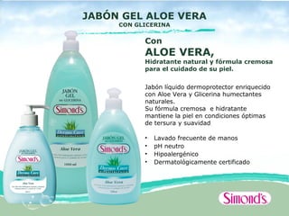 JABÓN GEL ALOE VERA
     CON GLICERINA


           Con
           ALOE VERA,
           Hidratante natural y fórmula cremosa
           para el cuidado de su piel.


           Jabón líquido dermoprotector enriquecido
           con Aloe Vera y Glicerina humectantes
           naturales.
           Su fórmula cremosa e hidratante
           mantiene la piel en condiciones óptimas
           de tersura y suavidad

           •   Lavado frecuente de manos
           •   pH neutro
           •   Hipoalergénico
           •   Dermatológicamente certificado
 