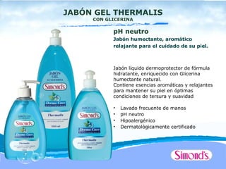 JABÓN GEL THERMALIS
     CON GLICERINA

           pH neutro
           Jabón humectante, aromático
           relajante para el cuidado de su piel.



           Jabón líquido dermoprotector de fórmula
           hidratante, enriquecido con Glicerina
           humectante natural.
           Contiene esencias aromáticas y relajantes
           para mantener su piel en óptimas
           condiciones de tersura y suavidad

           •   Lavado frecuente de manos
           •   pH neutro
           •   Hipoalergénico
           •   Dermatológicamente certificado
 