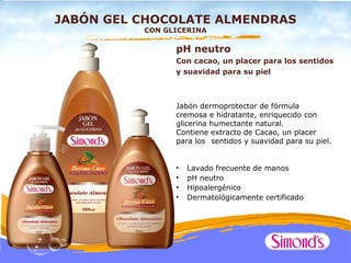 JABÓN GEL CHOCOLATE ALMENDRAS
          CON GLICERINA

                pH neutro
                Con cacao, un placer para los sentidos
                y suavidad para su piel



                Jabón dermoprotector de fórmula
                cremosa e hidratante, enriquecido con
                glicerina humectante natural.
                Contiene extracto de Cacao, un placer
                para los sentidos y suavidad para su piel.


                •   Lavado frecuente de manos
                •   pH neutro
                •   Hipoalergénico
                •   Dermatológicamente certificado
 