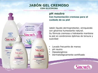 JABÓN GEL CREMOSO
    CON GLICERINA

          pH neutro
          Con humectación cremosa para el
          cuidado de su piel


          Jabón líquido dermoprotector, enriquecido
          con glicerina humectante natural.
          Su fórmula cremosa e hidratante mantiene
          la piel en condiciones óptimas de tersura y
          suavidad


          •   Lavado frecuente de manos
          •   pH neutro
          •   Hipoalergénico
          •   Dermatológicamente certificado
 