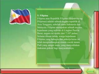 5. Filipina
Filipina atau Republik Filipina (Republika ng
Pilipinas) adalah sebuah negara republik di
Asia Tenggara, sebelah utara Indonesia dan
Malaysia. Filipina merupakan sebuah negara
kepulauan yang terletak di Lingkar Pasifik
Barat, negara ini terdiri dari 7.107 pulau.
Selama ribuan tahun, warga kepulauan
Filipina yang bahagia dan pekerja keras ini
telah mengembangkan sistem cocok tanam
Padi yang sangat maju, yang menyediakan
makanan pokok bagi masyarakatnya.

 