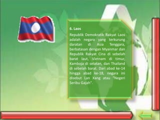 6. Laos
Republik Demokratik Rakyat Laos
adalah negara yang terkurung
daratan di Asia Tenggara,
berbatasan dengan Myanmar dan
Republik Rakyat Cina di sebelah
barat laut, Vietnam di timur,
Kamboja di selatan, dan Thailand
di sebelah barat. Dari abad ke-14
hingga abad ke-18, negara ini
disebut Lan Xang atau "Negeri
Seribu Gajah".

 