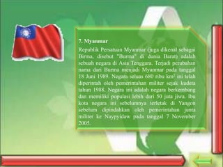 7. Myanmar
Republik Persatuan Myanmar (juga dikenal sebagai
Birma, disebut "Burma" di dunia Barat) adalah
sebuah negara di Asia Tenggara. Terjadi perubahan
nama dari Burma menjadi Myanmar pada tanggal
18 Juni 1989. Negara seluas 680 ribu km² ini telah
diperintah oleh pemerintahan militer sejak kudeta
tahun 1988. Negara ini adalah negara berkembang
dan memiliki populasi lebih dari 50 juta jiwa. Ibu
kota negara ini sebelumnya terletak di Yangon
sebelum dipindahkan oleh pemerintahan junta
militer ke Naypyidaw pada tanggal 7 November
2005.

 