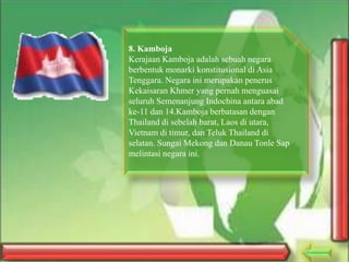 8. Kamboja
Kerajaan Kamboja adalah sebuah negara
berbentuk monarki konstitusional di Asia
Tenggara. Negara ini merupakan penerus
Kekaisaran Khmer yang pernah menguasai
seluruh Semenanjung Indochina antara abad
ke-11 dan 14.Kamboja berbatasan dengan
Thailand di sebelah barat, Laos di utara,
Vietnam di timur, dan Teluk Thailand di
selatan. Sungai Mekong dan Danau Tonle Sap
melintasi negara ini.

 