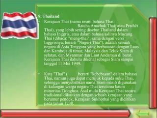 9. Thailand
• Kerajaan Thai (nama resmi bahasa Thai:
Ratcha Anachak Thai; atau Prathēt
Thai), yang lebih sering disebut Thailand dalam
bahasa Inggris, atau dalam bahasa aslinya Mueang
Thai (dibaca: "meng-thai", sama dengan versi
Inggrisnya, berarti "Negeri Thai"), adalah sebuah
negara di Asia Tenggara yang berbatasan dengan Laos
dan Kamboja di timur, Malaysia dan Teluk Siam di
selatan, dan Myanmar dan Laut Andaman di barat.
Kerajaan Thai dahulu dikenal sebagai Siam sampai
tanggal 11 Mei 1949.
• Kata "Thai" (
berarti "kebebasan" dalam bahasa
Thai, namun juga dapat merujuk kepada suku Thai,
sehingga menyebabkan nama Siam masih digunakan
di kalangan warga negara Thai terutama kaum
minoritas Tionghoa. Asal mula Kerajaan Thai secara
tradisional dikaitkan dengan sebuah kerajaan yang
berumur pendek, Kerajaan Sukhothai yang didirikan
pada tahun 1238.

 