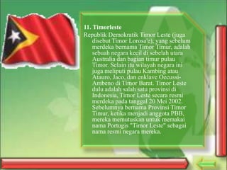 11. Timorleste
Republik Demokratik Timor Leste (juga
disebut Timor Lorosa'e), yang sebelum
merdeka bernama Timor Timur, adalah
sebuah negara kecil di sebelah utara
Australia dan bagian timur pulau
Timor. Selain itu wilayah negara ini
juga meliputi pulau Kambing atau
Atauro, Jaco, dan enklave OecussiAmbeno di Timor Barat. Timor Leste
dulu adalah salah satu provinsi di
Indonesia, Timor Leste secara resmi
merdeka pada tanggal 20 Mei 2002.
Sebelumnya bernama Provinsi Timor
Timur, ketika menjadi anggota PBB,
mereka memutuskan untuk memakai
nama Portugis "Timor Leste" sebagai
nama resmi negara mereka.

 