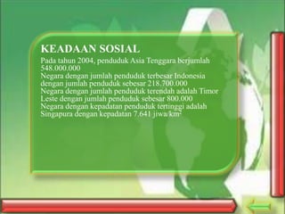 KEADAAN SOSIAL
Pada tahun 2004, penduduk Asia Tenggara berjumlah
548.000.000
Negara dengan jumlah penduduk terbesar Indonesia
dengan jumlah penduduk sebesar 218.700.000
Negara dengan jumlah penduduk terendah adalah Timor
Leste dengan jumlah penduduk sebesar 800.000
Negara dengan kepadatan penduduk tertinggi adalah
Singapura dengan kepadatan 7.641 jiwa/km2

 
