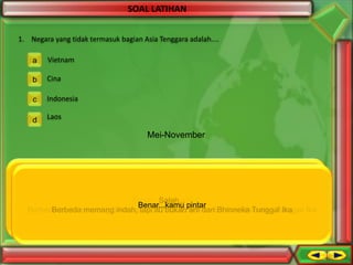 SOAL LATIHAN
1. Negara yang tidak termasuk bagian Asia Tenggara adalah....
a

Vietnam

b

Cina

c

Indonesia

d

Laos

Mei-November

Salah...
Benar...kamu pintar
Berbeda-beda memang tidak apa-apa, tapi itu arti dari Bhinneka Tunggal Ika
Berbeda memang indah, tapi itu Salah... pintar arti dari Bhinneka Tunggal Ika
bukan
Benar...kamubukan
Berbeda-beda memang tidak apa-apa, tapi itu arti dari Bhinneka Tunggal Ika
Berbeda memang indah, tapi itu bukan bukan arti dari Bhinneka Tunggal Ika

 