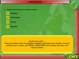 SOAL LATIHAN

5. Bentuk pemerintahan di Indonesia adalah ....
a

Kerajaan

b

Parlementer

c

Liberal

d

Republik

Jawabannya salah.....
Mata pencaharian tidak menyebabkanSalah...
terjadinya perbedaan suku bangsa, misalnya
Bagus....benar sekali
pedagang, guru, dokter, dantidak akan menyebabkan keanekaragaman
Suatu persamaan lainnya, mereka tidak harus berasal dari suatu suku
bangsa tertentu

 