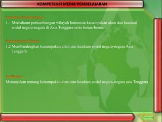 KOMPETENSI MEDIA PEMBELAJARAN

1. Memahami perkembangan wilayah Indonesia kenampakan alam dan keadaan
sosial negara-negara di Asia Tenggara serta benua-benua

1.2 Membandingkan kenampakan alam dan keadaan sosial negara-negara Asia
Tenggara

Menunjukan tentang kenampakan alam dan keadaan sosial negara-negara asia Tenggara

 