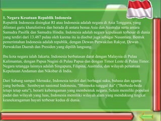 1. Negara Kesatuan Republik Indonesia
Republik Indonesia disingkat RI atau Indonesia adalah negara di Asia Tenggara, yang
dilintasi garis khatulistiwa dan berada di antara benua Asia dan Australia serta antara
Samudra Pasifik dan Samudra Hindia. Indonesia adalah negara kepulauan terbesar di dunia
yang terdiri dari 13.487 pulau oleh karena itu ia disebut juga sebagai Nusantara. Bentuk
pemerintahan Indonesia adalah republik, dengan Dewan Perwakilan Rakyat, Dewan
Perwakilan Daerah dan Presiden yang dipilih langsung.
Ibu kota negara ialah Jakarta. Indonesia berbatasan darat dengan Malaysia di Pulau
Kalimantan, dengan Papua Nugini di Pulau Papua dan dengan Timor Leste di Pulau Timor.
Negara tetangga lainnya adalah Singapura, Filipina, Australia, dan wilayah persatuan
Kepulauan Andaman dan Nikobar di India.
Dari Sabang sampai Merauke, Indonesia terdiri dari berbagai suku, bahasa dan agama
yang berbeda. Semboyan nasional Indonesia, "Bhinneka tunggal ika" ("Berbeda-beda
tetapi tetap satu"), berarti keberagaman yang membentuk negara. Selain memiliki populasi
padat dan wilayah yang luas, Indonesia memiliki wilayah alam yang mendukung tingkat
keanekaragaman hayati terbesar kedua di dunia.

 