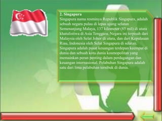2. Singapura
Singapura nama resminya Republik Singapura, adalah
sebuah negara pulau di lepas ujung selatan
Semenanjung Malaya, 137 kilometer (85 mil) di utara
khatulistiwa di Asia Tenggara. Negara ini terpisah dari
Malaysia oleh Selat Johor di utara, dan dari Kepulauan
Riau, Indonesia oleh Selat Singapura di selatan.
Singapura adalah pusat keuangan terdepan keempat di
dunia dan sebuah kota dunia kosmopolitan yang
memainkan peran penting dalam perdagangan dan
keuangan internasional. Pelabuhan Singapura adalah
satu dari lima pelabuhan tersibuk di dunia.

 