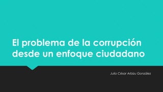 El problema de la corrupción 
desde un enfoque ciudadano 
Julio César Arbizu González 
 