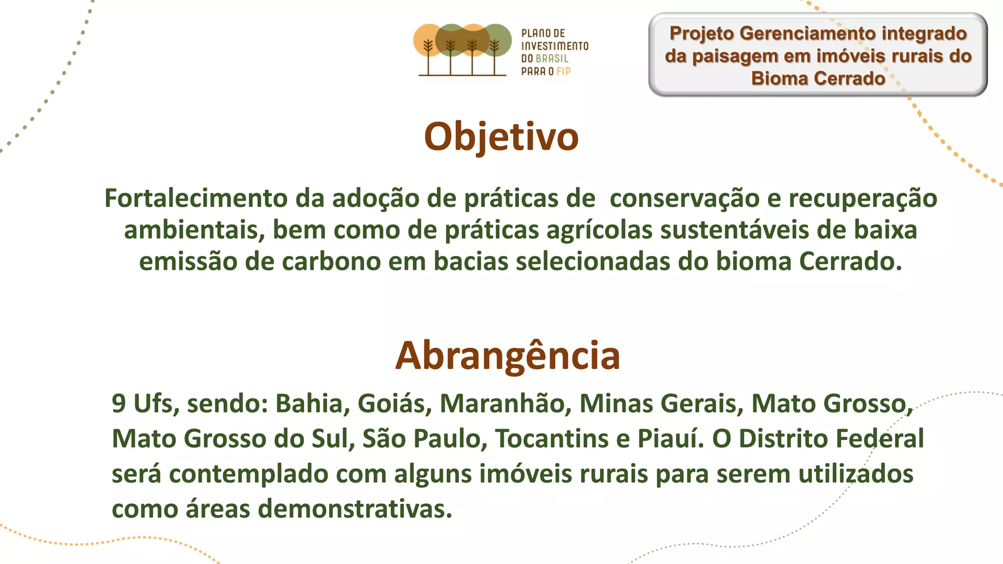 Objetivo
Fortalecimento da adoção de práticas de conservação e recuperação
ambientais, bem como de práticas agrícolas sustentáveis ​​de baixa
emissão de carbono em bacias selecionadas do bioma Cerrado.
Abrangência
9 Ufs, sendo: Bahia, Goiás, Maranhão, Minas Gerais, Mato Grosso,
Mato Grosso do Sul, São Paulo, Tocantins e Piauí. O Distrito Federal
será contemplado com alguns imóveis rurais para serem utilizados
como áreas demonstrativas.
Projeto Gerenciamento integrado
da paisagem em imóveis rurais do
Bioma Cerrado
 