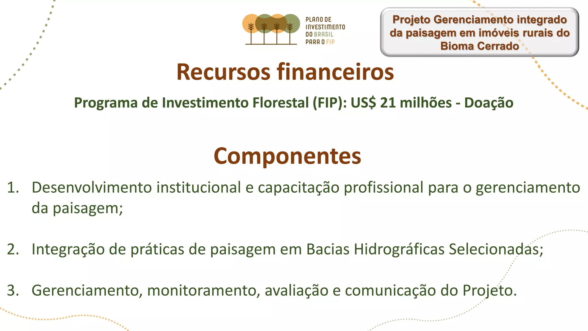 Recursos financeiros
Programa de Investimento Florestal (FIP): US$ 21 milhões - Doação
Componentes
1. Desenvolvimento institucional e capacitação profissional para o gerenciamento
da paisagem;
2. Integração de práticas de paisagem em Bacias Hidrográficas Selecionadas;
3. Gerenciamento, monitoramento, avaliação e comunicação do Projeto.
Projeto Gerenciamento integrado
da paisagem em imóveis rurais do
Bioma Cerrado
 