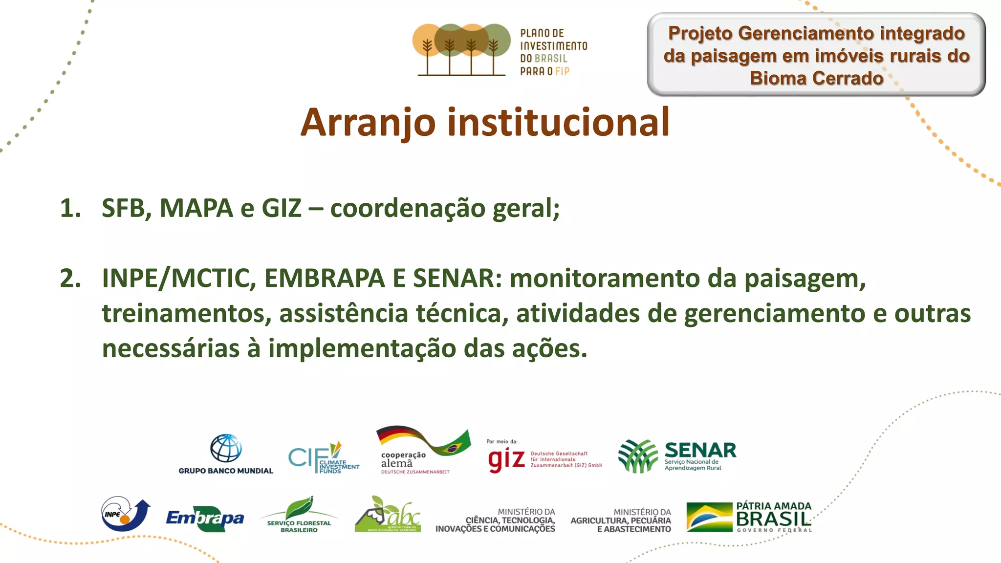 Arranjo institucional
1. SFB, MAPA e GIZ – coordenação geral;
2. INPE/MCTIC, EMBRAPA E SENAR: monitoramento da paisagem,
treinamentos, assistência técnica, atividades de gerenciamento e outras
necessárias à implementação das ações.
Projeto Gerenciamento integrado
da paisagem em imóveis rurais do
Bioma Cerrado
 