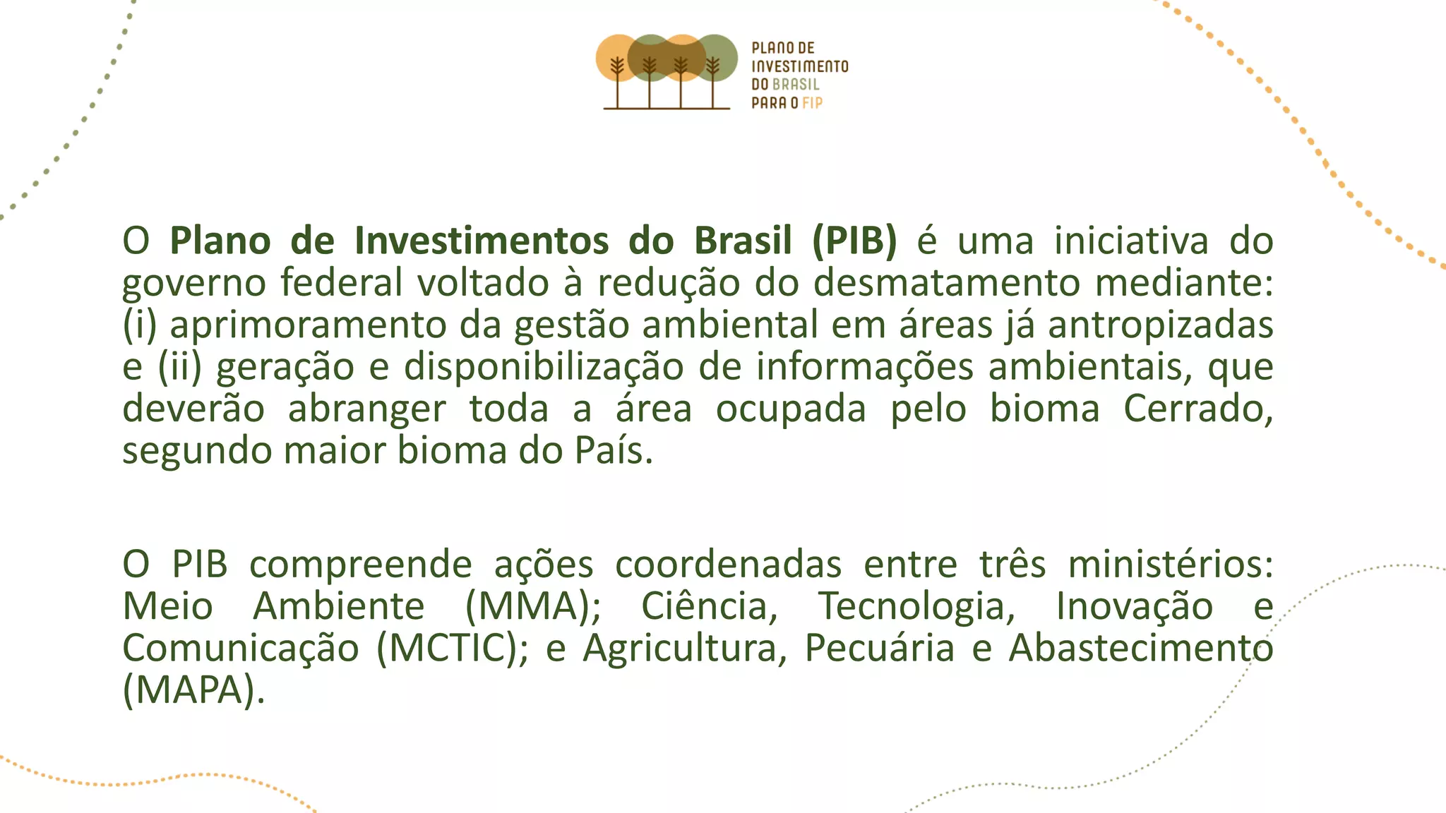 O Plano de Investimentos do Brasil (PIB) é uma iniciativa do
governo federal voltado à redução do desmatamento mediante:
(i) aprimoramento da gestão ambiental em áreas já antropizadas
e (ii) geração e disponibilização de informações ambientais, que
deverão abranger toda a área ocupada pelo bioma Cerrado,
segundo maior bioma do País.
O PIB compreende ações coordenadas entre três ministérios:
Meio Ambiente (MMA); Ciência, Tecnologia, Inovação e
Comunicação (MCTIC); e Agricultura, Pecuária e Abastecimento
(MAPA).
 