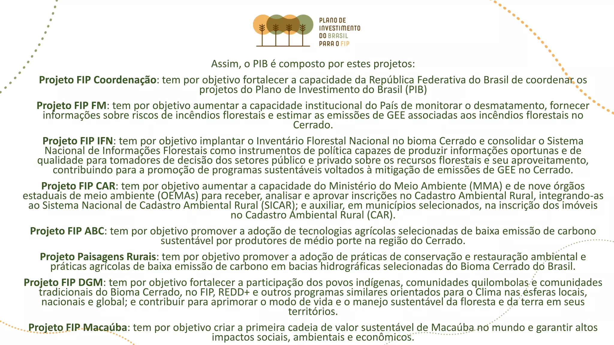 Assim, o PIB é composto por estes projetos:
Projeto FIP Coordenação: tem por objetivo fortalecer a capacidade da República Federativa do Brasil de coordenar os
projetos do Plano de Investimento do Brasil (PIB)
Projeto FIP FM: tem por objetivo aumentar a capacidade institucional do País de monitorar o desmatamento, fornecer
informações sobre riscos de incêndios florestais e estimar as emissões de GEE associadas aos incêndios florestais no
Cerrado.
Projeto FIP IFN: tem por objetivo implantar o Inventário Florestal Nacional no bioma Cerrado e consolidar o Sistema
Nacional de Informações Florestais como instrumentos de política capazes de produzir informações oportunas e de
qualidade para tomadores de decisão dos setores público e privado sobre os recursos florestais e seu aproveitamento,
contribuindo para a promoção de programas sustentáveis voltados à mitigação de emissões de GEE no Cerrado.
Projeto FIP CAR: tem por objetivo aumentar a capacidade do Ministério do Meio Ambiente (MMA) e de nove órgãos
estaduais de meio ambiente (OEMAs) para receber, analisar e aprovar inscrições no Cadastro Ambiental Rural, integrando-as
ao Sistema Nacional de Cadastro Ambiental Rural (SICAR); e auxiliar, em municípios selecionados, na inscrição dos imóveis
no Cadastro Ambiental Rural (CAR).
Projeto FIP ABC: tem por objetivo promover a adoção de tecnologias agrícolas selecionadas de baixa emissão de carbono
sustentável por produtores de médio porte na região do Cerrado.
Projeto Paisagens Rurais: tem por objetivo promover a adoção de práticas de conservação e restauração ambiental e
práticas agrícolas de baixa emissão de carbono em bacias hidrográficas selecionadas do Bioma Cerrado do Brasil.
Projeto FIP DGM: tem por objetivo fortalecer a participação dos povos indígenas, comunidades quilombolas e comunidades
tradicionais do Bioma Cerrado, no FIP, REDD+ e outros programas similares orientados para o Clima nas esferas locais,
nacionais e global; e contribuir para aprimorar o modo de vida e o manejo sustentável da floresta e da terra em seus
territórios.
Projeto FIP Macaúba: tem por objetivo criar a primeira cadeia de valor sustentável de Macaúba no mundo e garantir altos
impactos sociais, ambientais e econômicos.
 