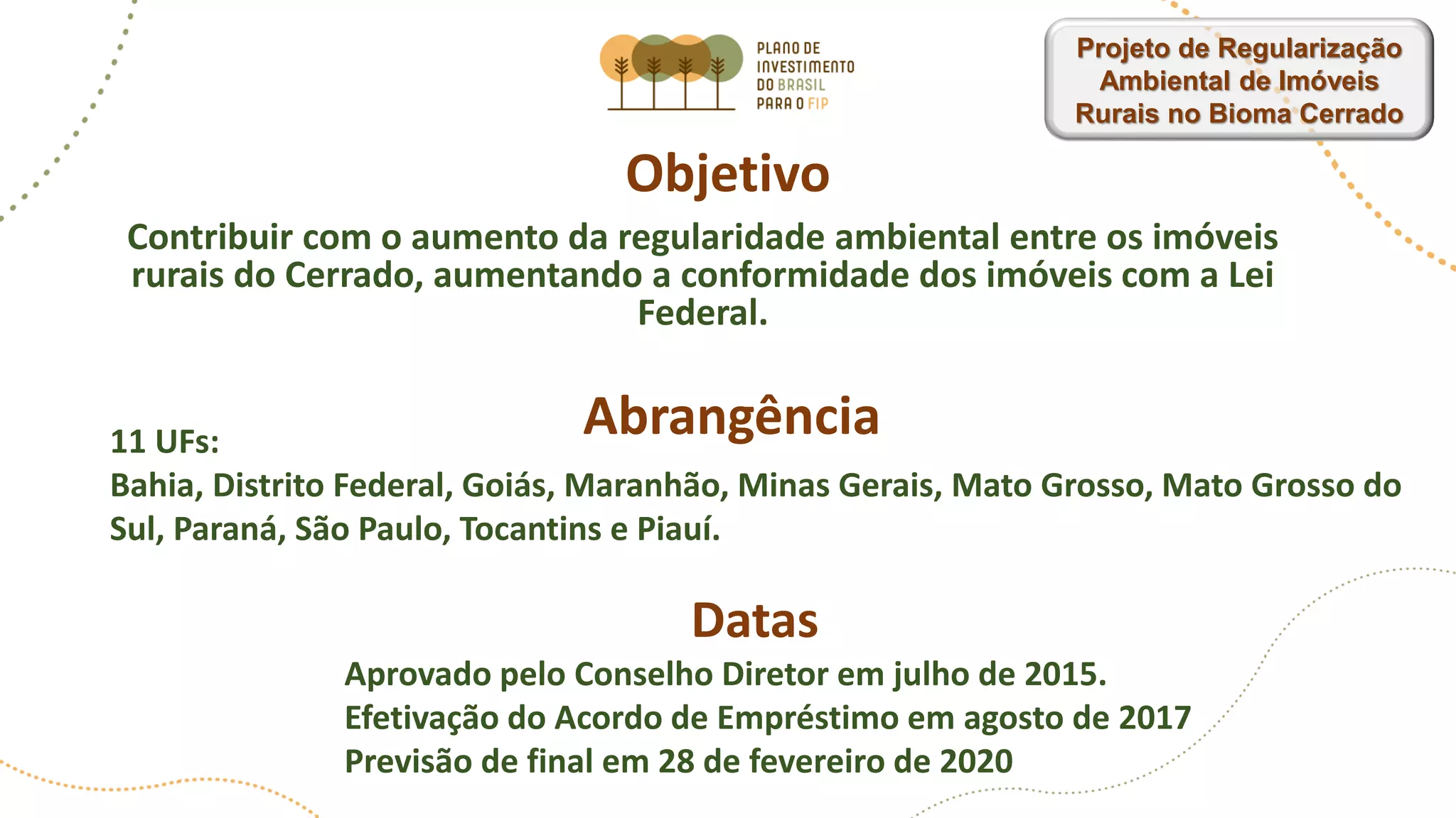 Objetivo
Contribuir com o aumento da regularidade ambiental entre os imóveis
rurais do Cerrado, aumentando a conformidade dos imóveis com a Lei
Federal.
Abrangência
Aprovado pelo Conselho Diretor em julho de 2015.
Efetivação do Acordo de Empréstimo em agosto de 2017
Previsão de final em 28 de fevereiro de 2020
Datas
11 UFs:
Bahia, Distrito Federal, Goiás, Maranhão, Minas Gerais, Mato Grosso, Mato Grosso do
Sul, Paraná, São Paulo, Tocantins e Piauí.
Projeto de Regularização
Ambiental de Imóveis
Rurais no Bioma Cerrado
 