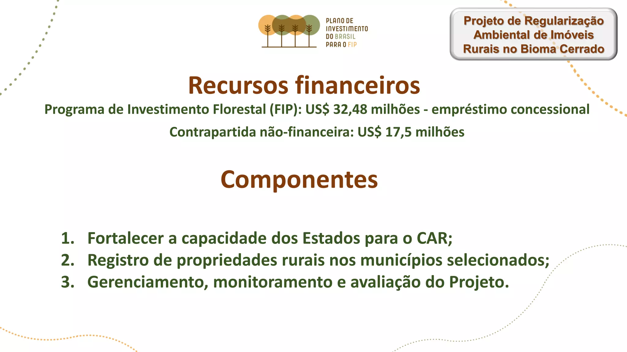 Recursos financeiros
Programa de Investimento Florestal (FIP): US$ 32,48 milhões - empréstimo concessional
Contrapartida não-financeira: US$ 17,5 milhões
Componentes
1. Fortalecer a capacidade dos Estados para o CAR;
2. Registro de propriedades rurais nos municípios selecionados;
3. Gerenciamento, monitoramento e avaliação do Projeto.
Projeto de Regularização
Ambiental de Imóveis
Rurais no Bioma Cerrado
 
