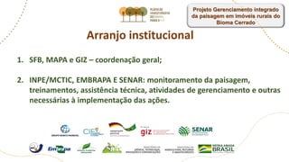Arranjo institucional
1. SFB, MAPA e GIZ – coordenação geral;
2. INPE/MCTIC, EMBRAPA E SENAR: monitoramento da paisagem,
treinamentos, assistência técnica, atividades de gerenciamento e outras
necessárias à implementação das ações.
Projeto Gerenciamento integrado
da paisagem em imóveis rurais do
Bioma Cerrado
 