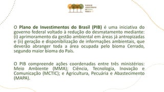 O Plano de Investimentos do Brasil (PIB) é uma iniciativa do
governo federal voltado à redução do desmatamento mediante:
(i) aprimoramento da gestão ambiental em áreas já antropizadas
e (ii) geração e disponibilização de informações ambientais, que
deverão abranger toda a área ocupada pelo bioma Cerrado,
segundo maior bioma do País.
O PIB compreende ações coordenadas entre três ministérios:
Meio Ambiente (MMA); Ciência, Tecnologia, Inovação e
Comunicação (MCTIC); e Agricultura, Pecuária e Abastecimento
(MAPA).
 