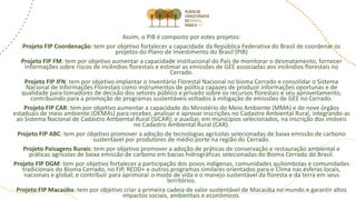 Assim, o PIB é composto por estes projetos:
Projeto FIP Coordenação: tem por objetivo fortalecer a capacidade da República Federativa do Brasil de coordenar os
projetos do Plano de Investimento do Brasil (PIB)
Projeto FIP FM: tem por objetivo aumentar a capacidade institucional do País de monitorar o desmatamento, fornecer
informações sobre riscos de incêndios florestais e estimar as emissões de GEE associadas aos incêndios florestais no
Cerrado.
Projeto FIP IFN: tem por objetivo implantar o Inventário Florestal Nacional no bioma Cerrado e consolidar o Sistema
Nacional de Informações Florestais como instrumentos de política capazes de produzir informações oportunas e de
qualidade para tomadores de decisão dos setores público e privado sobre os recursos florestais e seu aproveitamento,
contribuindo para a promoção de programas sustentáveis voltados à mitigação de emissões de GEE no Cerrado.
Projeto FIP CAR: tem por objetivo aumentar a capacidade do Ministério do Meio Ambiente (MMA) e de nove órgãos
estaduais de meio ambiente (OEMAs) para receber, analisar e aprovar inscrições no Cadastro Ambiental Rural, integrando-as
ao Sistema Nacional de Cadastro Ambiental Rural (SICAR); e auxiliar, em municípios selecionados, na inscrição dos imóveis
no Cadastro Ambiental Rural (CAR).
Projeto FIP ABC: tem por objetivo promover a adoção de tecnologias agrícolas selecionadas de baixa emissão de carbono
sustentável por produtores de médio porte na região do Cerrado.
Projeto Paisagens Rurais: tem por objetivo promover a adoção de práticas de conservação e restauração ambiental e
práticas agrícolas de baixa emissão de carbono em bacias hidrográficas selecionadas do Bioma Cerrado do Brasil.
Projeto FIP DGM: tem por objetivo fortalecer a participação dos povos indígenas, comunidades quilombolas e comunidades
tradicionais do Bioma Cerrado, no FIP, REDD+ e outros programas similares orientados para o Clima nas esferas locais,
nacionais e global; e contribuir para aprimorar o modo de vida e o manejo sustentável da floresta e da terra em seus
territórios.
Projeto FIP Macaúba: tem por objetivo criar a primeira cadeia de valor sustentável de Macaúba no mundo e garantir altos
impactos sociais, ambientais e econômicos.
 
