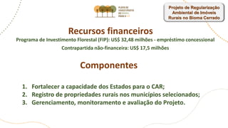Recursos financeiros
Programa de Investimento Florestal (FIP): US$ 32,48 milhões - empréstimo concessional
Contrapartida não-financeira: US$ 17,5 milhões
Componentes
1. Fortalecer a capacidade dos Estados para o CAR;
2. Registro de propriedades rurais nos municípios selecionados;
3. Gerenciamento, monitoramento e avaliação do Projeto.
Projeto de Regularização
Ambiental de Imóveis
Rurais no Bioma Cerrado
 