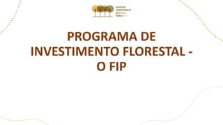 PROGRAMA DE
INVESTIMENTO FLORESTAL -
O FIP
 