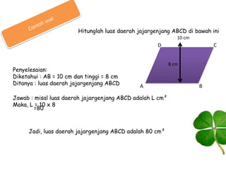 Hitunglah luas daerah jajargenjang ABCD di bawah ini
10 cm

C

D

Penyelesaian:
Diketahui : AB = 10 cm dan tinggi = 8 cm
Ditanya : luas daerah jajargenjang ABCD

8 cm

A

Jawab : misal luas daerah jajargenjang ABCD adalah L cm²
Maka, L = 10 x 8
=80

Jadi, luas daerah jajargenjang ABCD adalah 80 cm²

B

 