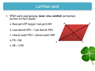 Latihan soal
1. EFGH suatu jajargenjang, benar atau salahkah pernyataan
berikut ini? beri alasan!
a. Ruas garis EF sejajar ruas garis GH

G

H

b. Luas daerah EFH = luas daerah FGH
c. Ukuran sudut FEH = ukuran sudut HGF
d. FD = DG
e. DE = ½ EG

D
E

F

 
