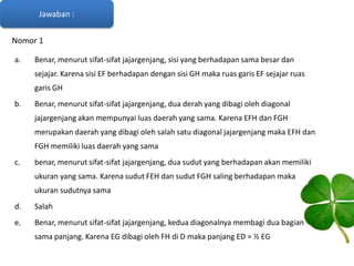 Jawaban :
Nomor 1
a.

Benar, menurut sifat-sifat jajargenjang, sisi yang berhadapan sama besar dan
sejajar. Karena sisi EF berhadapan dengan sisi GH maka ruas garis EF sejajar ruas
garis GH

b.

Benar, menurut sifat-sifat jajargenjang, dua derah yang dibagi oleh diagonal
jajargenjang akan mempunyai luas daerah yang sama. Karena EFH dan FGH
merupakan daerah yang dibagi oleh salah satu diagonal jajargenjang maka EFH dan
FGH memiliki luas daerah yang sama

c.

benar, menurut sifat-sifat jajargenjang, dua sudut yang berhadapan akan memiliki
ukuran yang sama. Karena sudut FEH dan sudut FGH saling berhadapan maka
ukuran sudutnya sama

d.

Salah

e.

Benar, menurut sifat-sifat jajargenjang, kedua diagonalnya membagi dua bagian
sama panjang. Karena EG dibagi oleh FH di D maka panjang ED = ½ EG

 