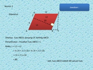 Nomor 2

Jawaban :
12

D

Diketahui:

2
6

C

L2

10
L1

A

B

F

Ditanya: luas ABCD, panjang CF, keliling ABCD
Penyelesaian : misalkan luas ABCD = L
Maka, L = L1 + L2
= ½ ( 6 + 2 ) x 10 + ½ ( 6 + 2 ) x 10
= ( 6 + 2 ) x 10
= 80

Jadi, luas ABCD adalah 80 satuan luas

 