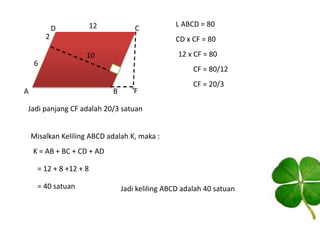 12

D

C

2
6

L ABCD = 80

CD x CF = 80
12 x CF = 80

10

A

CF = 80/12
B

F

CF = 20/3

Jadi panjang CF adalah 20/3 satuan
Misalkan Keliling ABCD adalah K, maka :
K = AB + BC + CD + AD
= 12 + 8 +12 + 8
= 40 satuan

Jadi keliling ABCD adalah 40 satuan

 